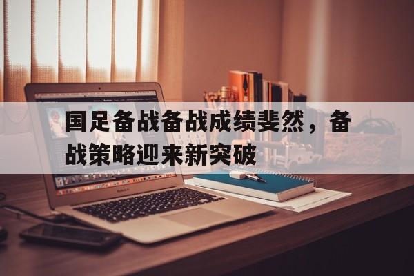 关于国足备战备战成绩斐然，备战策略迎来新突破的信息